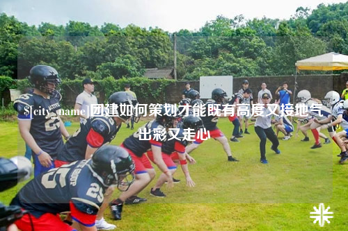 曲靖团建如何策划才能既有高度又接地气出彩又走心